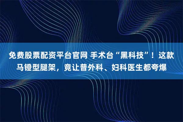 免费股票配资平台官网 手术台“黑科技”!这款马镫型腿架,竟让普外科、妇科医生都夸爆