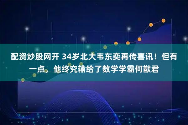 配资炒股网开 34岁北大韦东奕再传喜讯！但有一点，他终究输给了数学学霸何猷君