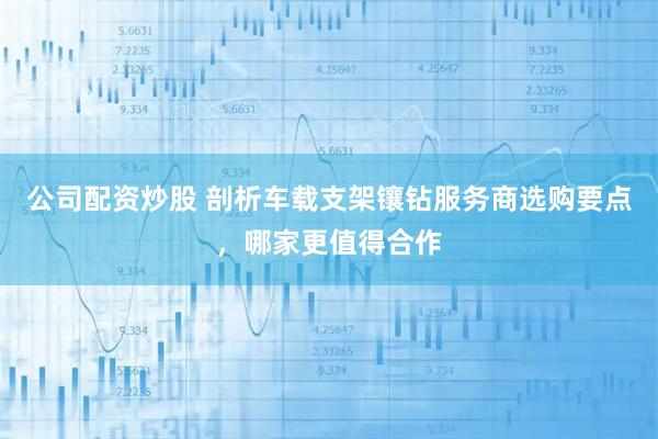 公司配资炒股 剖析车载支架镶钻服务商选购要点，哪家更值得合作