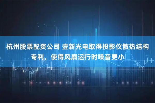 杭州股票配资公司 壹新光电取得投影仪散热结构专利，使得风扇运行时噪音更小