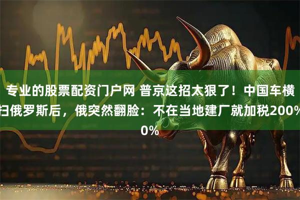 专业的股票配资门户网 普京这招太狠了！中国车横扫俄罗斯后，俄突然翻脸：不在当地建厂就加税200%