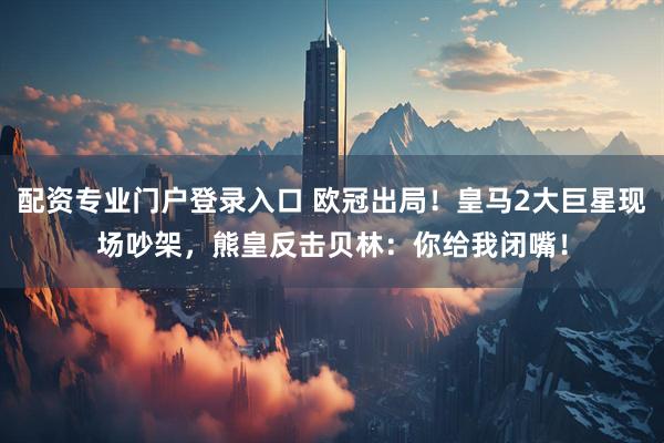 配资专业门户登录入口 欧冠出局！皇马2大巨星现场吵架，熊皇反击贝林：你给我闭嘴！