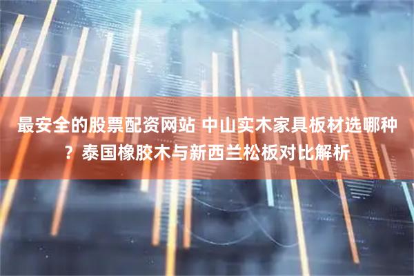 最安全的股票配资网站 中山实木家具板材选哪种？泰国橡胶木与新西兰松板对比解析