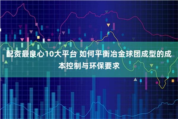 配资最良心10大平台 如何平衡冶金球团成型的成本控制与环保要求