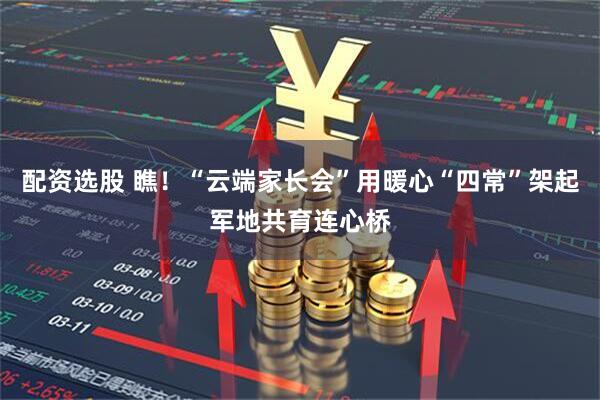 配资选股 瞧！“云端家长会”用暖心“四常”架起军地共育连心桥