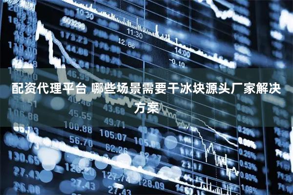 配资代理平台 哪些场景需要干冰块源头厂家解决方案