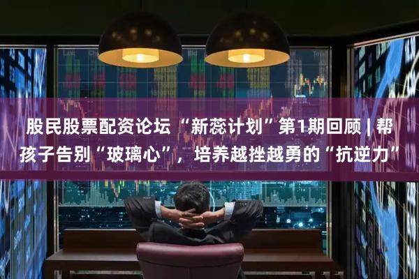 股民股票配资论坛 “新蕊计划”第1期回顾 | 帮孩子告别“玻璃心”，培养越挫越勇的“抗逆力”