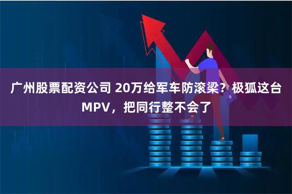 广州股票配资公司 20万给军车防滚梁？极狐这台MPV，把同行整不会了
