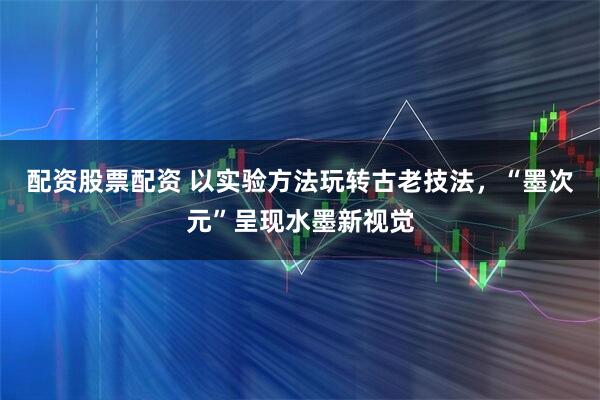 配资股票配资 以实验方法玩转古老技法，“墨次元”呈现水墨新视觉
