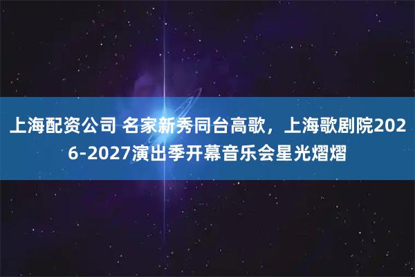 上海配资公司 名家新秀同台高歌，上海歌剧院2026-2027演出季开幕音乐会星光熠熠