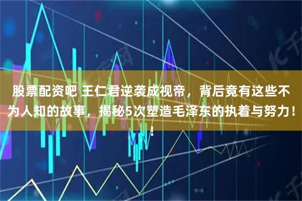 股票配资吧 王仁君逆袭成视帝，背后竟有这些不为人知的故事，揭秘5次塑造毛泽东的执着与努力！